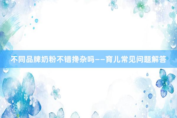 不同品牌奶粉不错搀杂吗——育儿常见问题解答